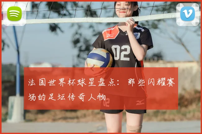 法国世界杯球星盘点：那些闪耀赛场的足坛传奇人物