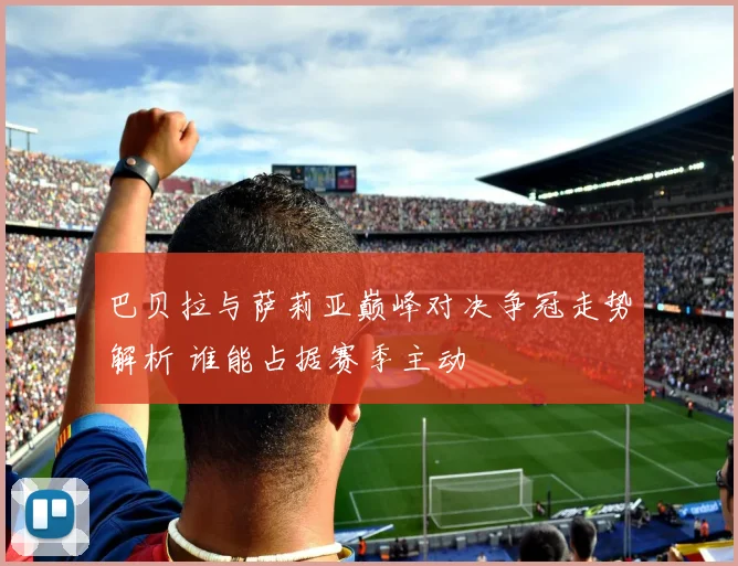 巴贝拉与萨莉亚巅峰对决争冠走势解析 谁能占据赛季主动