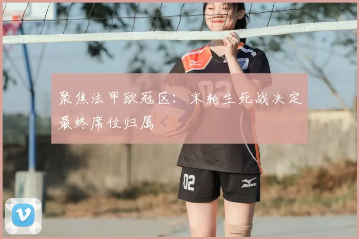 聚焦法甲欧冠区:末轮生死战决定最终席位归属