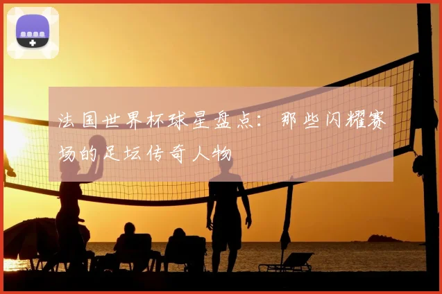 法国世界杯球星盘点：那些闪耀赛场的足坛传奇人物